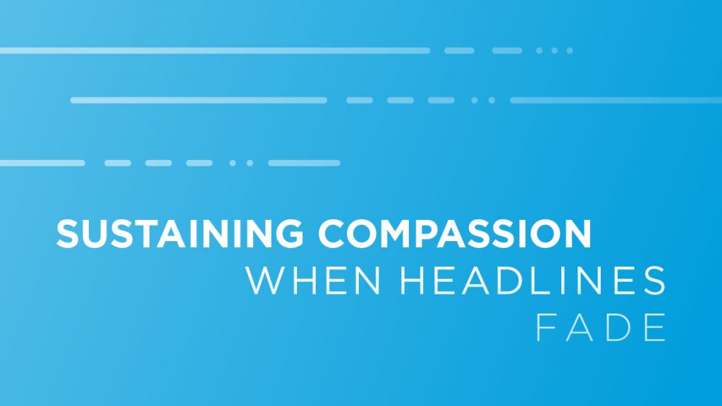 How to Sustain Your Compassion When Headlines Fade And Problems Persist