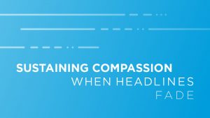 How to Sustain Your Compassion When Headlines Fade And Problems Persist