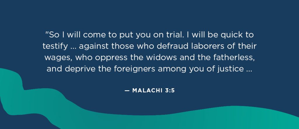 Bible verses about refugees: “So I will come to put you on trial. I will be quick to testify against sorcerers, adulterers and perjurers, against those who defraud laborers of their wages, who oppress the widows and the fatherless, and deprive the foreigners among you of justice, but do not fear me,” says the Lord Almighty. — Malachi 3:5