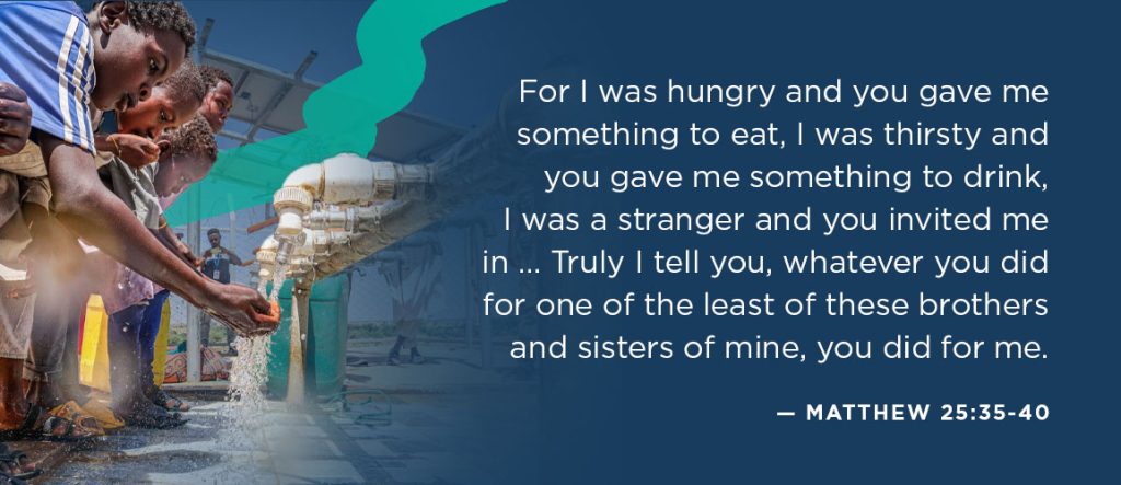 Bible verses about refugees: For I was hungry and you gave me something to eat, I was thirsty and you gave me something to drink, I was a stranger and you invited me in … Then the righteous will answer him, “Lord, when did we see you hungry and feed you, or thirsty and give you something to drink? When did we see you a stranger and invite you in, or needing clothes and clothe you?” … The King will reply, “Truly I tell you, whatever you did for one of the least of these brothers and sisters of mine, you did for me.” — Matthew 25:35-40